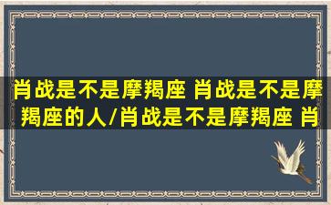 肖战是不是摩羯座 肖战是不是摩羯座的人/肖战是不是摩羯座 肖战是不是摩羯座的人-我的网站